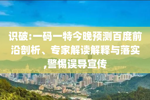 识破:一码一特今晚预测百度前沿剖析、专家解读解释与落实,警惕误导宣传