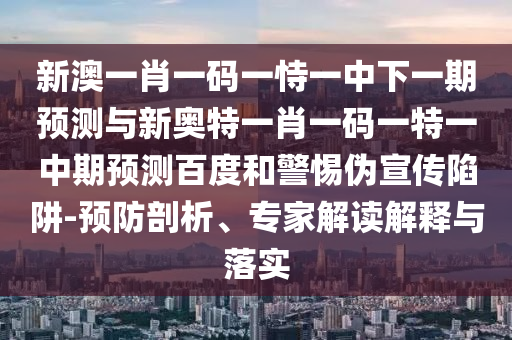 新澳一肖一码一恃一中下一期预测与新奥特一肖一码一特一中期预测百度和警惕伪宣传陷阱-预防剖析、专家解读解释与落实