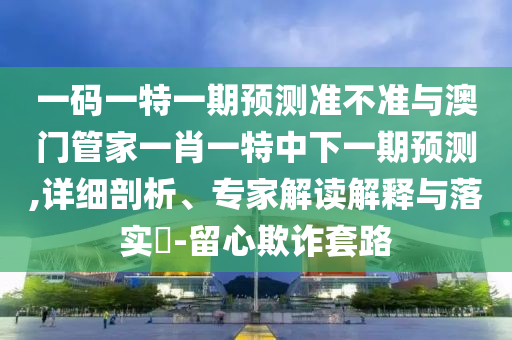 一码一特一期预测准不准与澳门管家一肖一特中下一期预测,详细剖析、专家解读解释与落实-留心欺诈套路
