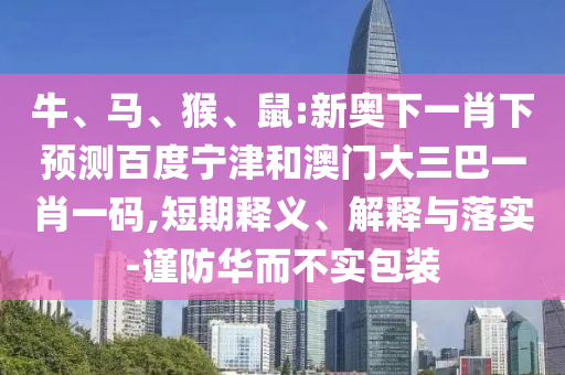 牛、马、猴、鼠:新奥下一肖下预测百度宁津和澳门大三巴一肖一码,短期释义、解释与落实-谨防华而不实包装