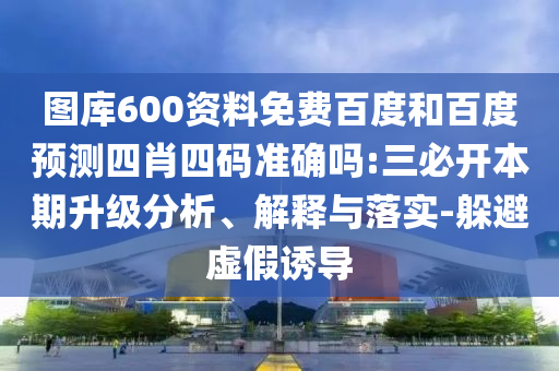 图库600资料免费百度和百度预测四肖四码准确吗:三必开本期升级分析、解释与落实-躲避虚假诱导