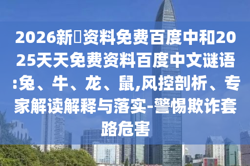 2026新奧资料免费百度中和2025天天免费资料百度中文谜语:兔、牛、龙、鼠,风控剖析、专家解读解释与落实-警惕欺诈套路危害