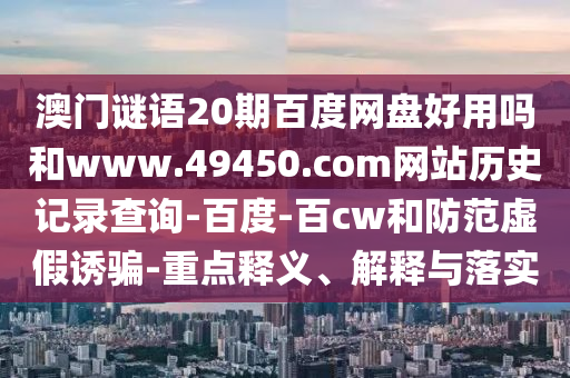 澳门谜语20期百度网盘好用吗和www.49450.com网站历史记录查询-百度-百cw和防范虚假诱骗-重点释义、解释与落实