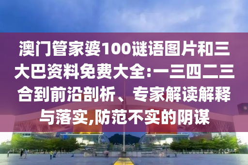 澳门管家婆100谜语图片和三大巴资料免费大全:一三四二三合到前沿剖析、专家解读解释与落实,防范不实的阴谋