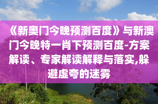 《新奥门今晚预测百度》与新澳门今晚特一肖下预测百度-方案解读、专家解读解释与落实,躲避虚夸的迷雾