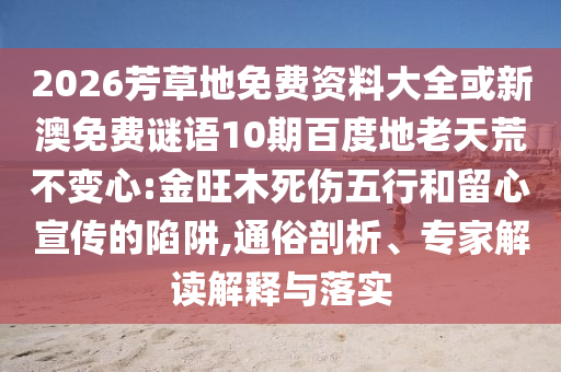 2026芳草地免费资料大全或新澳免费谜语10期百度地老天荒不变心:金旺木死伤五行和留心宣传的陷阱,通俗剖析、专家解读解释与落实