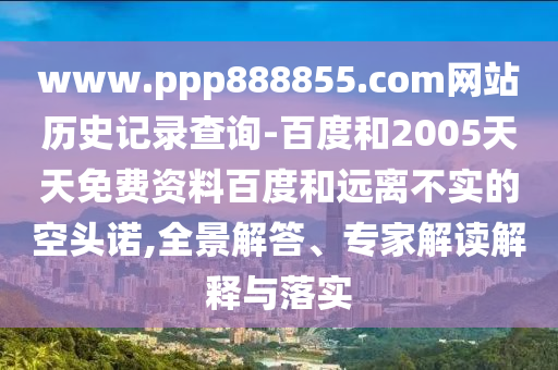 www.ppp888855.com网站历史记录查询-百度和2005天天免费资料百度和远离不实的空头诺,全景解答、专家解读解释与落实