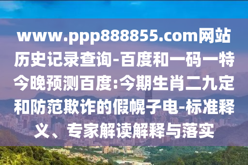 www.ppp888855.com网站历史记录查询-百度和一码一特今晚预测百度:今期生肖二九定和防范欺诈的假幌子电-标准释义、专家解读解释与落实