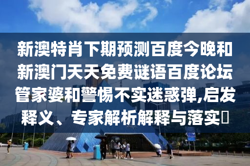 新澳特肖下期预测百度今晚和新澳门天天免费谜语百度论坛管家婆和警惕不实迷惑弹,启发释义、专家解析解释与落实