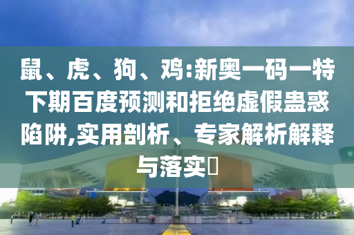 鼠、虎、狗、鸡:新奥一码一特下期百度预测和拒绝虚假蛊惑陷阱,实用剖析、专家解析解释与落实​