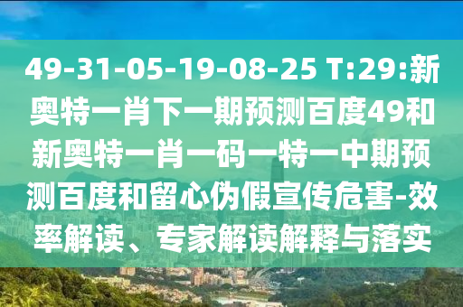 49-31-05-19-08-25 T:29:新奥特一肖下一期预测百度49和新奥特一肖一码一特一中期预测百度和留心伪假宣传危害-效率解读、专家解读解释与落实