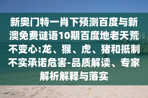 新奥门特一肖下预测百度与新澳免费谜语10期百度地老天荒不变心:龙、猴、虎、猪和抵制不实承诺危害-品质解读、专家解析解释与落实
