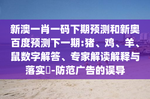 新澳一肖一码下期预测和新奥百度预测下一期:猪、鸡、羊、鼠数字解答、专家解读解释与落实​-防范广告的误导