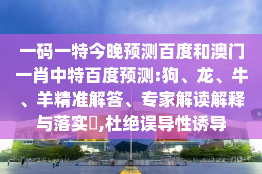 一码一特今晚预测百度和澳门一肖中特百度预测:狗、龙、牛、羊精准解答、专家解读解释与落实​,杜绝误导性诱导