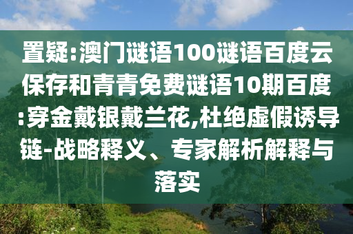 置疑:澳门谜语100谜语百度云保存和青青免费谜语10期百度:穿金戴银戴兰花,杜绝虚假诱导链-战略释义、专家解析解释与落实