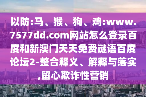 以防:马、猴、狗、鸡:www.7577dd.com网站怎么登录百度和新澳门天天免费谜语百度论坛2-整合释义、解释与落实,留心欺诈性营销