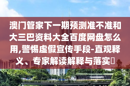 澳门管家下一期预测准不准和大三巴资料大全百度网盘怎么用,警惕虚假宣传手段-直观释义、专家解读解释与落实