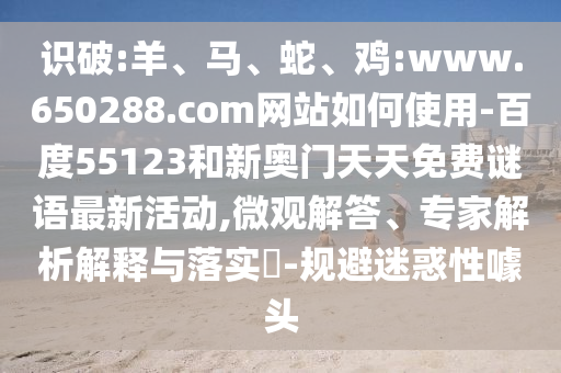 识破:羊、马、蛇、鸡:www.650288.com网站如何使用-百度55123和新奥门天天免费谜语最新活动,微观解答、专家解析解释与落实​-规避迷惑性噱头