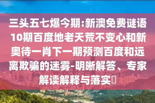 三头五七爆今期:新澳免费谜语10期百度地老天荒不变心和新奥待一肖下一期预测百度和远离欺骗的迷雾-明晰解答、专家解读解释与落实​