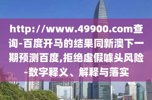 http://www.49900.com查询-百度开马的结果同新澳下一期预测百度,拒绝虚假噱头风险-数字释义、解释与落实
