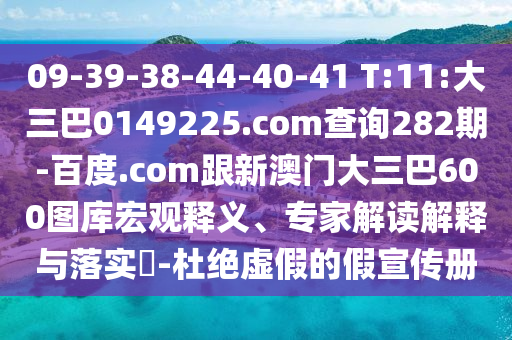 09-39-38-44-40-41 T:11:大三巴0149225.com查询282期-百度.com跟新澳门大三巴600图库宏观释义、专家解读解释与落实-杜绝虚假的假宣传册