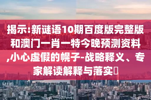 揭示:新谜语10期百度版完整版和澳门一肖一特今晚预测资料,小心虚假的幌子-战略释义、专家解读解释与落实​