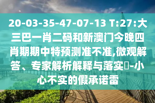 20-03-35-47-07-13 T:27:大三巴一肖二码和新澳门今晚四肖期期中特预测准不准,微观解答、专家解析解释与落实-小心不实的假承诺雷