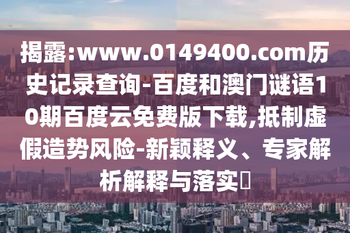 揭露:www.0149400.com历史记录查询-百度和澳门谜语10期百度云免费版下载,抵制虚假造势风险-新颖释义、专家解析解释与落实