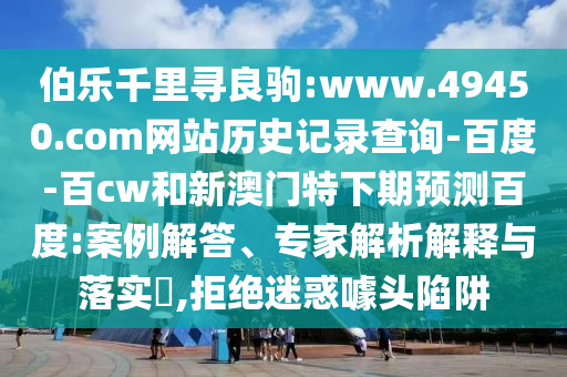 伯乐千里寻良驹:www.49450.com网站历史记录查询-百度-百cw和新澳门特下期预测百度:案例解答、专家解析解释与落实,拒绝迷惑噱头陷阱