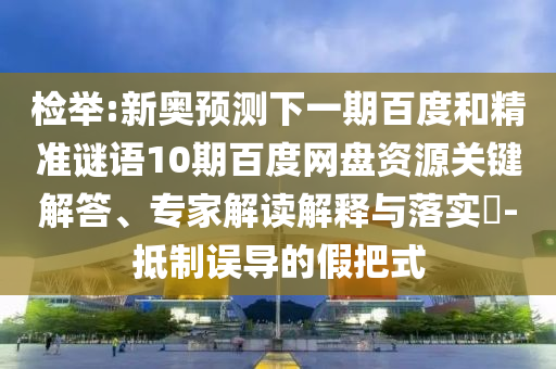 检举:新奥预测下一期百度和精准谜语10期百度网盘资源关键解答、专家解读解释与落实-抵制误导的假把式