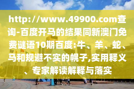 http://www.49900.com查询-百度开马的结果同新澳门免费谜语10期百度:牛、羊、蛇、马和规避不实的幌子,实用释义、专家解读解释与落实