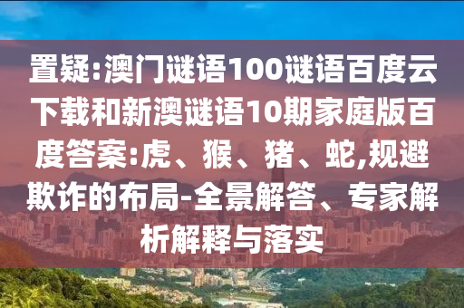 置疑:澳门谜语100谜语百度云下载和新澳谜语10期家庭版百度答案:虎、猴、猪、蛇,规避欺诈的布局-全景解答、专家解析解释与落实