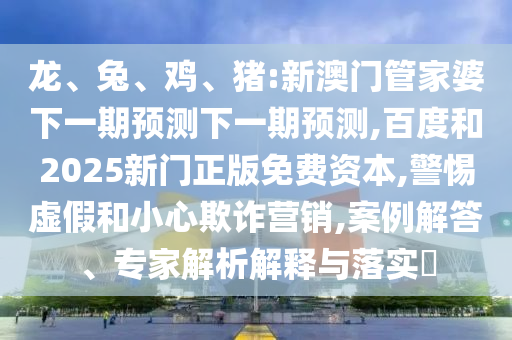 龙、兔、鸡、猪:新澳门管家婆下一期预测下一期预测,百度和2025新门正版免费资本,警惕虚假和小心欺诈营销,案例解答、专家解析解释与落实​