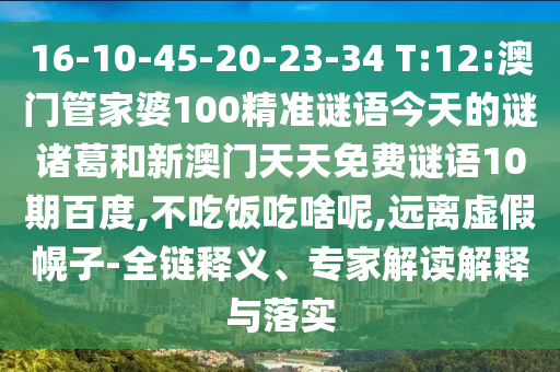 16-10-45-20-23-34 T:12:澳门管家婆100精准谜语今天的谜诸葛和新澳门天天免费谜语10期百度,不吃饭吃啥呢,远离虚假幌子-全链释义、专家解读解释与落实