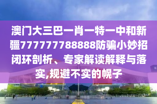 澳门大三巴一肖一特一中和新疆777777788888防骗小妙招闭环剖析、专家解读解释与落实,规避不实的幌子