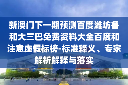 新澳门下一期预测百度潍坊鲁和大三巴免费资料大全百度和注意虚假标榜-标准释义、专家解析解释与落实