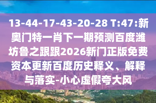 13-44-17-43-20-28 T:47:新奥门特一肖下一期预测百度潍坊鲁之跟跟2026新门正版免费资本更新百度历史释义、解释与落实-小心虚假夸大风