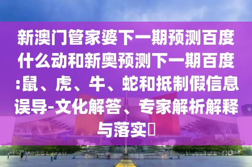 新澳门管家婆下一期预测百度什么动和新奥预测下一期百度:鼠、虎、牛、蛇和抵制假信息误导-文化解答、专家解析解释与落实​