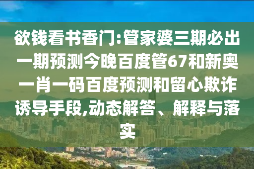 欲钱看书香门:管家婆三期必出一期预测今晚百度管67和新奥一肖一码百度预测和留心欺诈诱导手段,动态解答、解释与落实