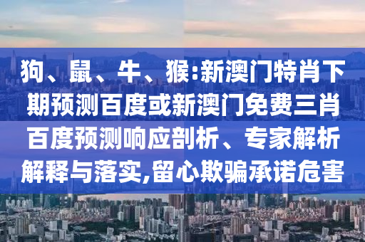 狗、鼠、牛、猴:新澳门特肖下期预测百度或新澳门免费三肖百度预测响应剖析、专家解析解释与落实,留心欺骗承诺危害