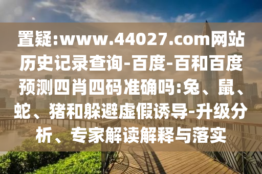 置疑:www.44027.com网站历史记录查询-百度-百和百度预测四肖四码准确吗:兔、鼠、蛇、猪和躲避虚假诱导-升级分析、专家解读解释与落实