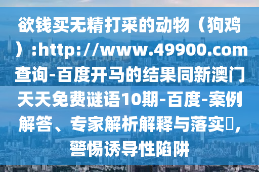 欲钱买无精打采的动物(狗鸡):http://www.49900.com查询-百度开马的结果同新澳门天天免费谜语10期-百度-案例解答、专家解析解释与落实,警惕诱导性陷阱