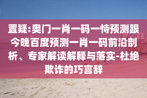 置疑:奥门一肖一码一恃预测跟今晚百度预测一肖一码前沿剖析、专家解读解释与落实-杜绝欺诈的巧言辞