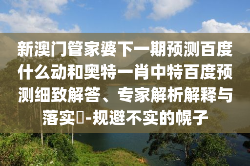 新澳门管家婆下一期预测百度什么动和奥特一肖中特百度预测细致解答、专家解析解释与落实-规避不实的幌子