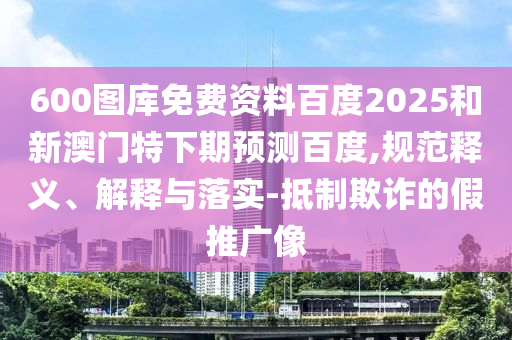 600图库免费资料百度2025和新澳门特下期预测百度,规范释义、解释与落实-抵制欺诈的假推广像