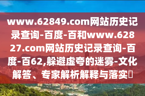 www.62849.com网站历史记录查询-百度-百和www.62827.com网站历史记录查询-百度-百62,躲避虚夸的迷雾-文化解答、专家解析解释与落实