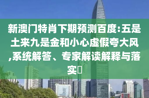 新澳门特肖下期预测百度:五是土来九是金和小心虚假夸大风,系统解答、专家解读解释与落实