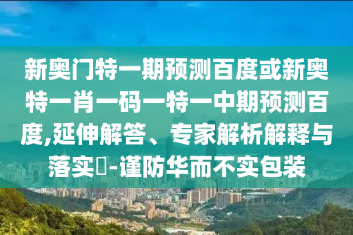 新奥门特一期预测百度或新奥特一肖一码一特一中期预测百度,延伸解答、专家解析解释与落实​-谨防华而不实包装