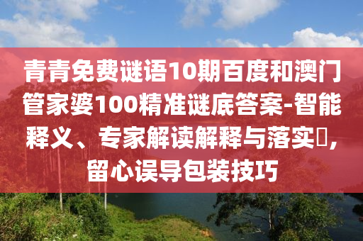 青青免费谜语10期百度和澳门管家婆100精准谜底答案-智能释义、专家解读解释与落实,留心误导包装技巧