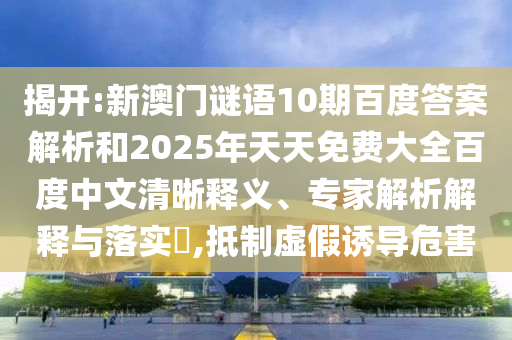 揭开:新澳门谜语10期百度答案解析和2025年天天免费大全百度中文清晰释义、专家解析解释与落实,抵制虚假诱导危害